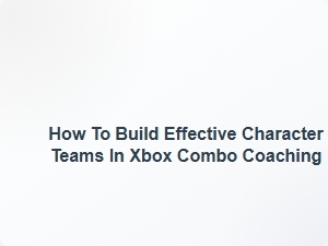 How to Build Effective Character Teams in Xbox Combo Coaching