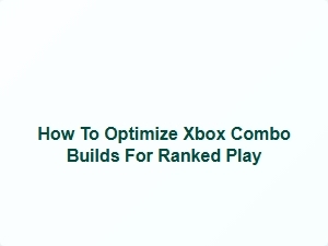 How to Optimize Xbox Combo Builds for Ranked Play